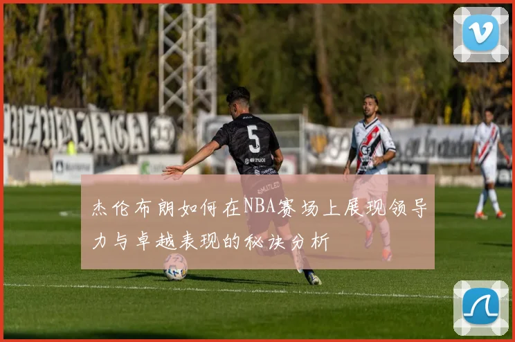 杰伦布朗如何在NBA赛场上展现领导力与卓越表现的秘诀分析