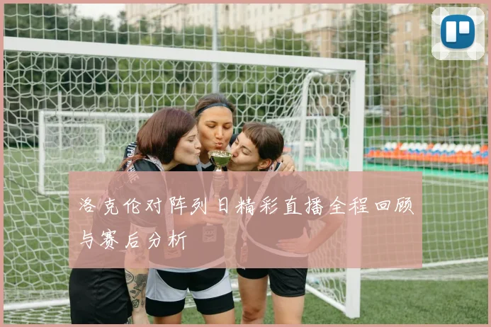 洛克伦对阵列日精彩直播全程回顾与赛后分析